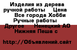 Изделия из дерева ручной работы  › Цена ­ 1 - Все города Хобби. Ручные работы » Другое   . Ненецкий АО,Нижняя Пеша с.